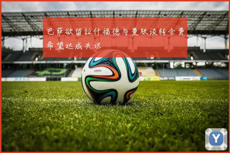 巴萨欲留拉什福德与曼联谈转会费希望达成共识