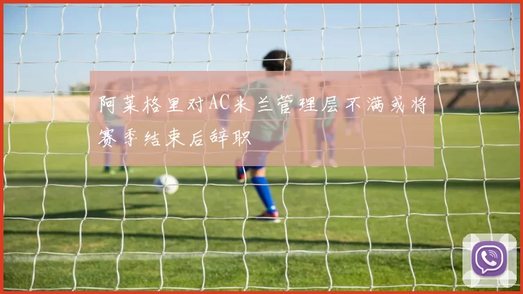阿莱格里对AC米兰管理层不满或将赛季结束后辞职
