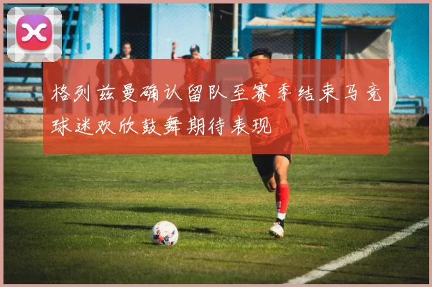 格列兹曼确认留队至赛季结束马竞球迷欢欣鼓舞期待表现