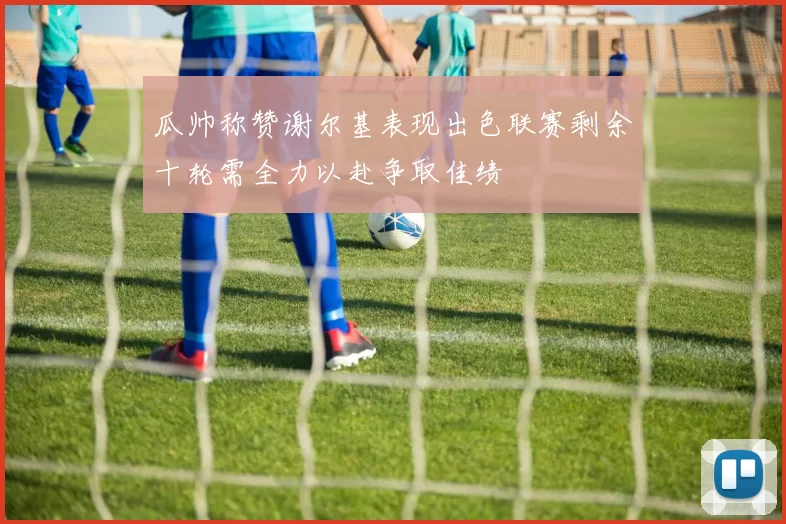 瓜帅称赞谢尔基表现出色联赛剩余十轮需全力以赴争取佳绩