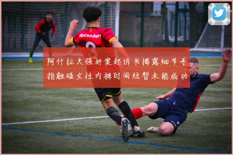 阿什拉夫强奸案起诉书揭露细节手指触碰女性内裤时间短暂未能成功挣脱