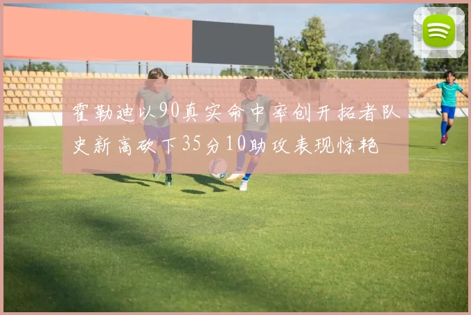 霍勒迪以90真实命中率创开拓者队史新高砍下35分10助攻表现惊艳