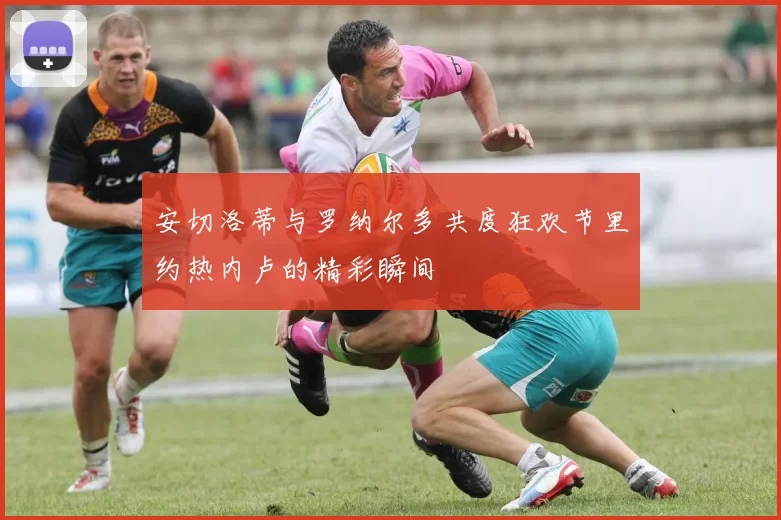 安切洛蒂与罗纳尔多共度狂欢节里约热内卢的精彩瞬间