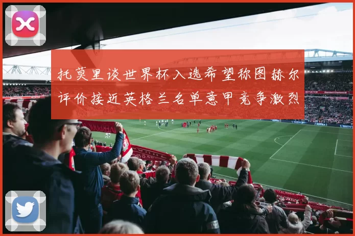 托莫里谈世界杯入选希望称图赫尔评价接近英格兰名单意甲竞争激烈