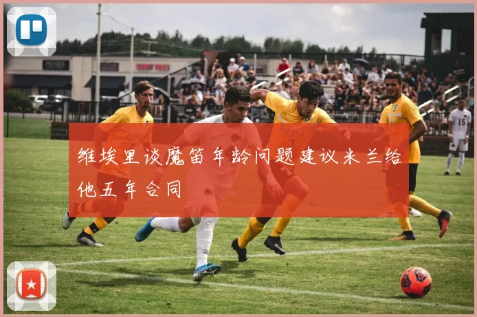 维埃里谈魔笛年龄问题建议米兰给他五年合同