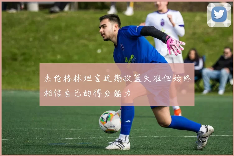 杰伦格林坦言近期投篮失准但始终相信自己的得分能力