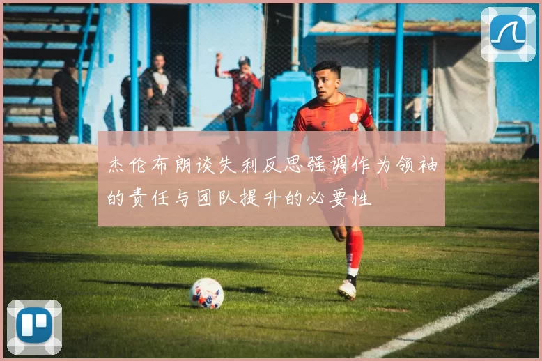 杰伦布朗谈失利反思强调作为领袖的责任与团队提升的必要性