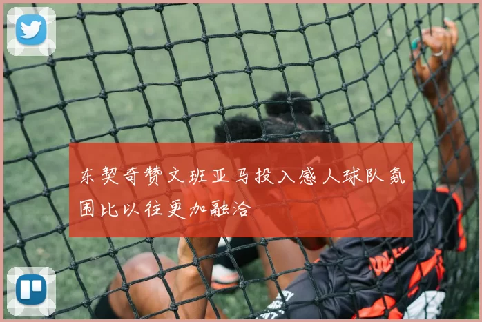 东契奇赞文班亚马投入感人球队氛围比以往更加融洽