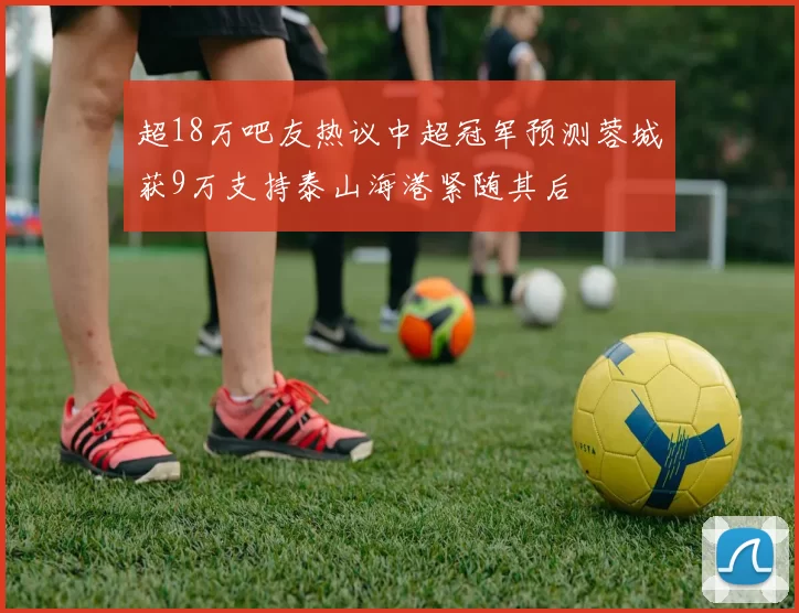 超18万吧友热议中超冠军预测蓉城获9万支持泰山海港紧随其后