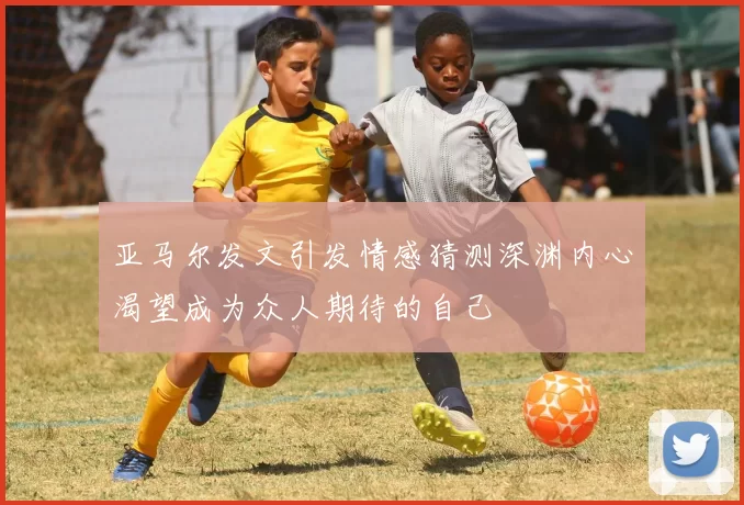亚马尔发文引发情感猜测深渊内心渴望成为众人期待的自己