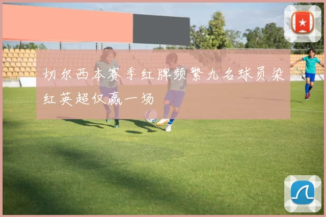 切尔西本赛季红牌频繁九名球员染红英超仅赢一场