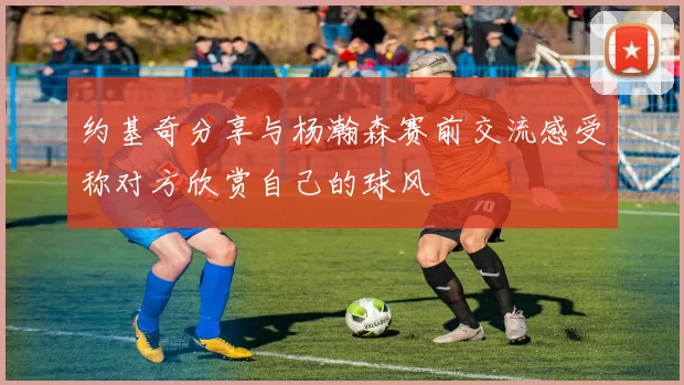约基奇分享与杨瀚森赛前交流感受称对方欣赏自己的球风