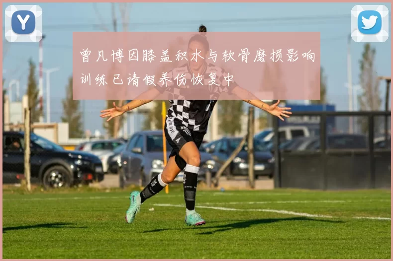曾凡博因膝盖积水与软骨磨损影响训练已请假养伤恢复中