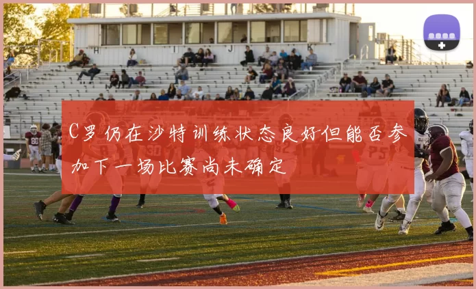 C罗仍在沙特训练状态良好但能否参加下一场比赛尚未确定