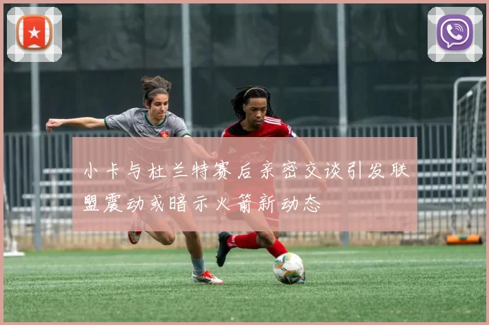 小卡与杜兰特赛后亲密交谈引发联盟震动或暗示火箭新动态