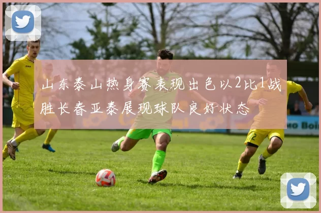 山东泰山热身赛表现出色以2比1战胜长春亚泰展现球队良好状态