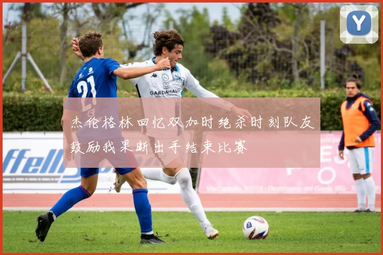 杰伦格林回忆双加时绝杀时刻队友鼓励我果断出手结束比赛