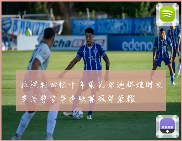 拉涅利回忆十年前瓦尔迪辉煌时刻罗马誓言争夺联赛冠军荣耀