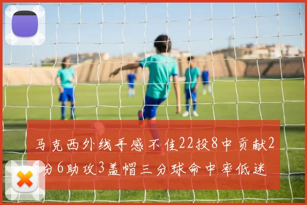 马克西外线手感不佳22投8中贡献25分6助攻3盖帽三分球命中率低迷