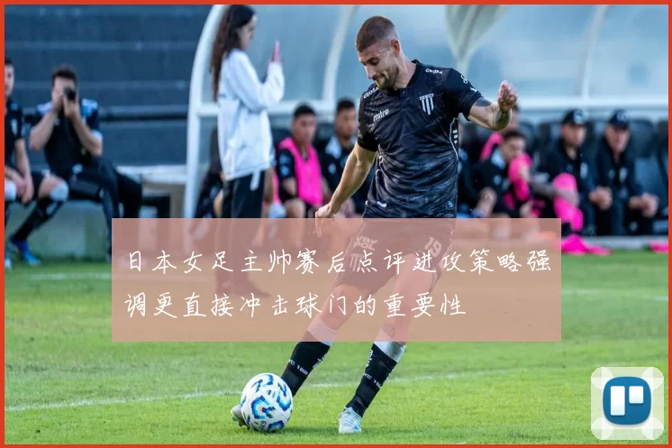 日本女足主帅赛后点评进攻策略强调更直接冲击球门的重要性