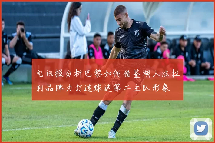电讯报分析巴黎如何借鉴湖人法拉利品牌力打造球迷第二主队形象