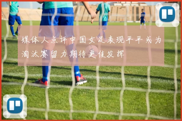 媒体人点评中国女足表现平平或为淘汰赛留力期待更佳发挥