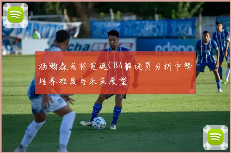杨瀚森或将重返CBA解说员分析中锋培养难度与未来展望