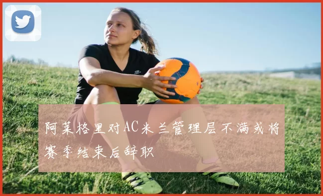 阿莱格里对AC米兰管理层不满或将赛季结束后辞职