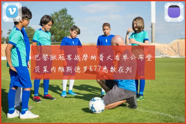 巴黎欧冠客战摩纳哥大名单公布登贝莱内维斯德罗K77悉数在列