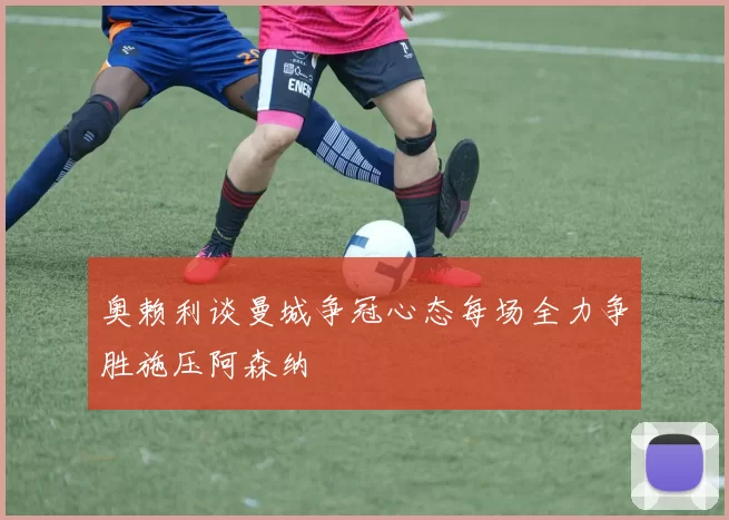 奥赖利谈曼城争冠心态每场全力争胜施压阿森纳