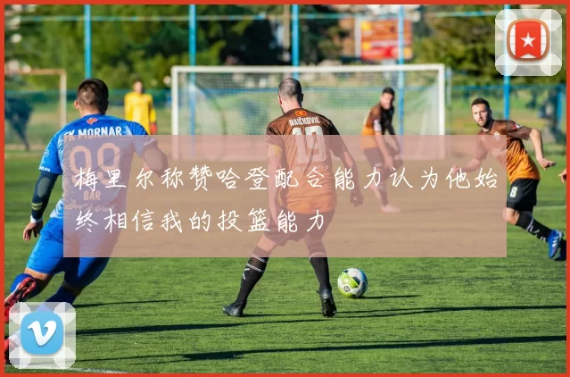 梅里尔称赞哈登配合能力认为他始终相信我的投篮能力