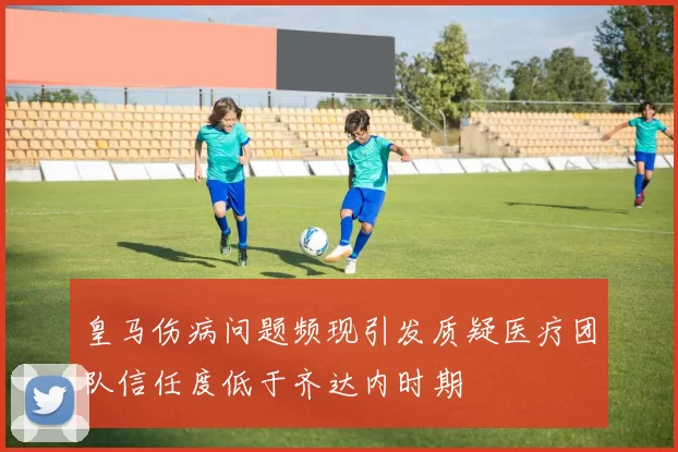 皇马伤病问题频现引发质疑医疗团队信任度低于齐达内时期