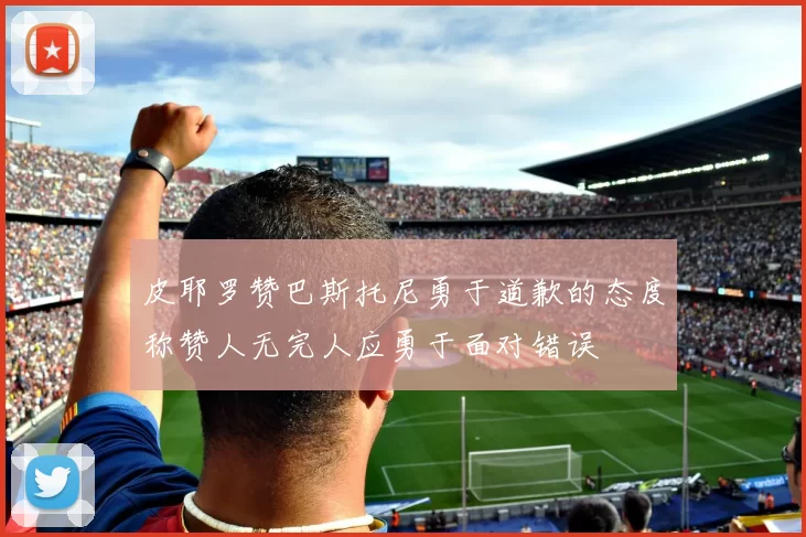 皮耶罗赞巴斯托尼勇于道歉的态度称赞人无完人应勇于面对错误