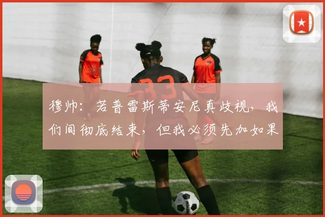 穆帅：若普雷斯蒂安尼真歧视，我们间彻底结束，但我必须先加如果