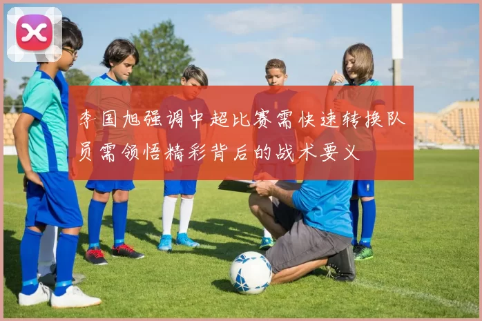李国旭强调中超比赛需快速转换队员需领悟精彩背后的战术要义